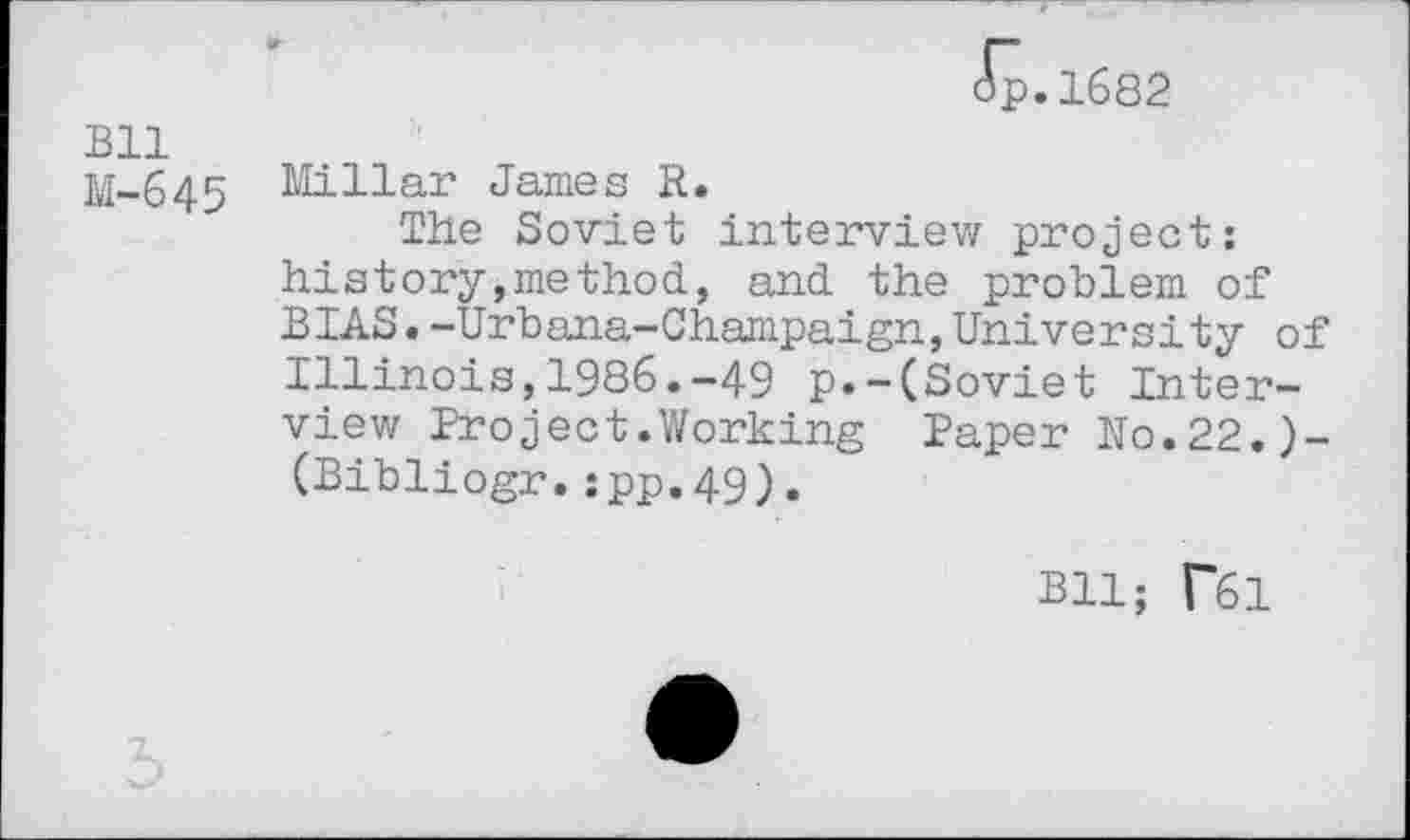 ﻿Bll
M-645
ip.1682
Millar James R.
The Soviet interview project: history,method, and the problem of BIAS.-Urbana-Champaign,University of Illinois,1986.-49 p.-(Soviet Interview Project.Working Paper Ro.22.)-(Bibliogr.:pp.49).
Bll; T61